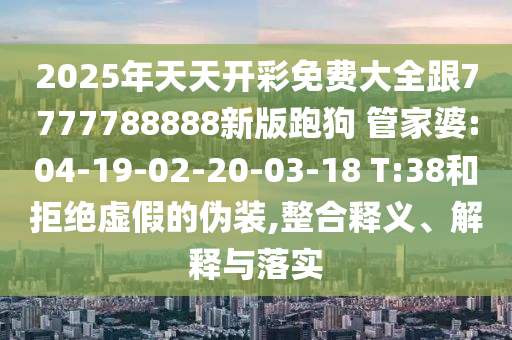 2025年天天開彩免費大全跟7777788888新版跑狗 管家婆:04-19-02-20-03-18 T:38和拒絕虛假的偽裝,整合釋義、解釋與落實